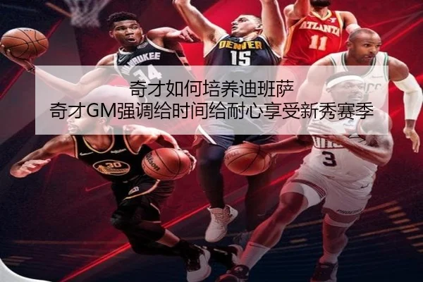 奇才如何培养迪班萨 奇才GM强调给时间给耐心享受新秀赛季